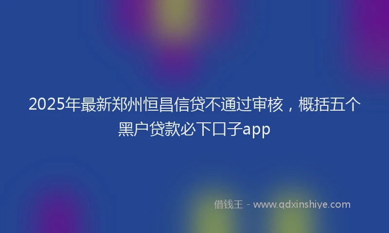 2025年最新郑州恒昌信贷不通过审核，概括五个黑户贷款必下口子app