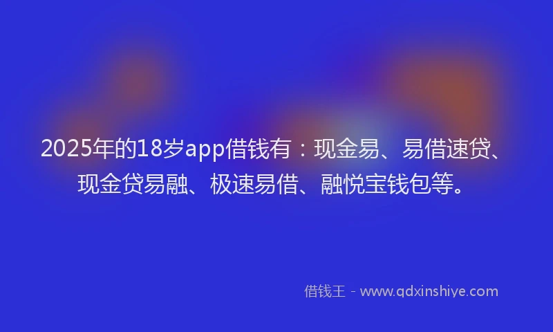 2025年的18岁app借钱有：现金易、易借速贷、现金贷易融、极速易借、融悦宝钱包等。