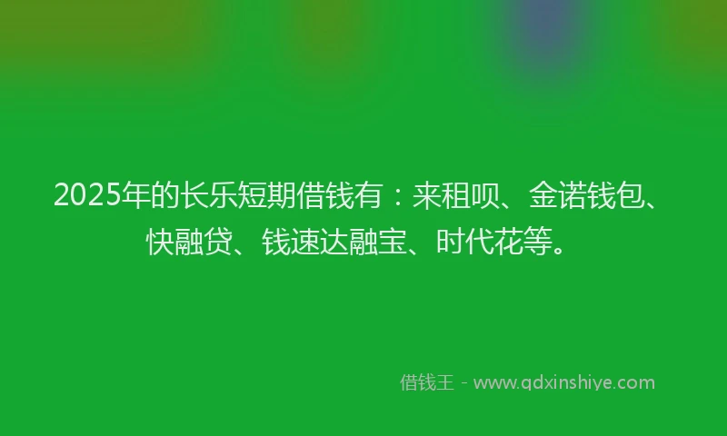 2025年的长乐短期借钱有：来租呗、金诺钱包、快融贷、钱速达融宝、时代花等。