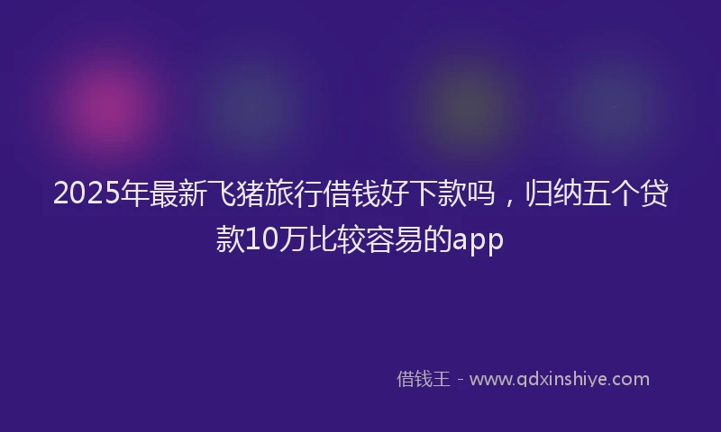 2025年最新飞猪旅行借钱好下款吗，归纳五个贷款10万比较容易的app