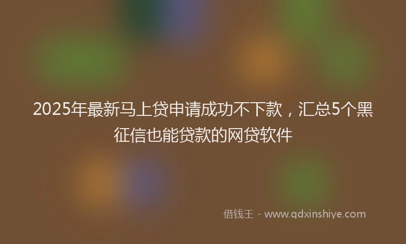 2025年最新马上贷申请成功不下款，汇总5个黑征信也能贷款的网贷软件