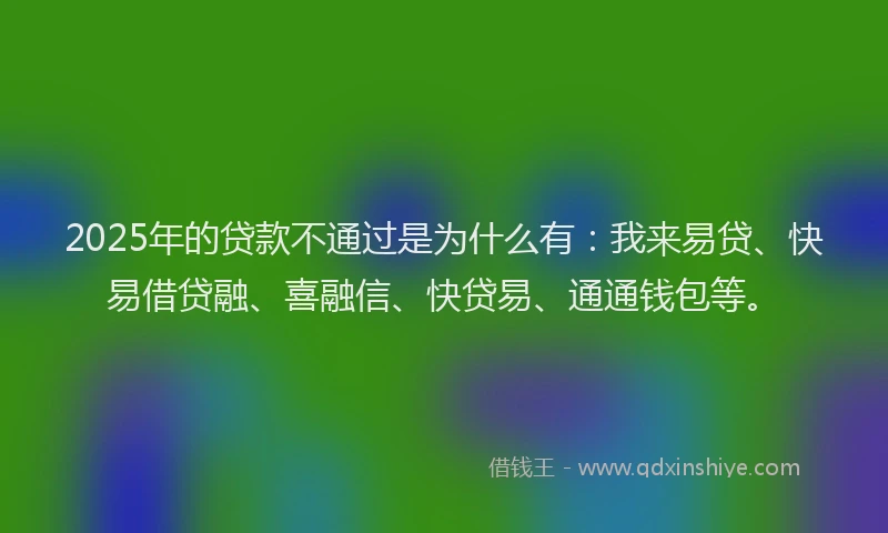 2025年的贷款不通过是为什么有:我来易贷、快易借贷融、喜融信、快贷易、通通钱包等。