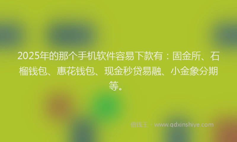 2025年的那个手机软件容易下款有：固金所、石榴钱包、惠花钱包、现金秒贷易融、小金象分期等。