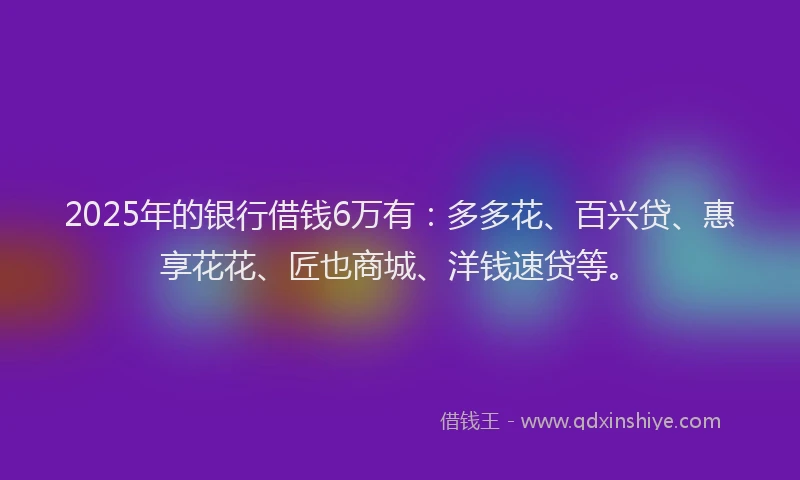 2025年的银行借钱6万有：多多花、百兴贷、惠享花花、匠也商城、洋钱速贷等。