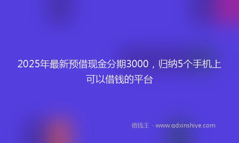 2025年最新预借现金分期3000，归纳5个手机上可以借钱的平台