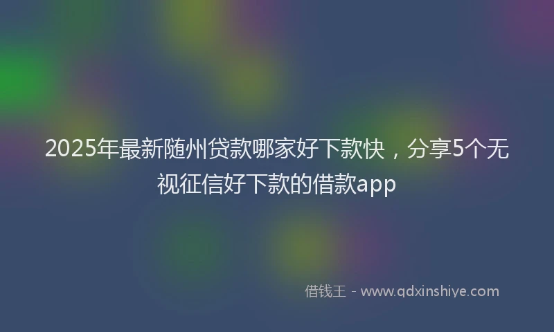 2025年最新随州贷款哪家好下款快，分享5个无视征信好下款的借款app