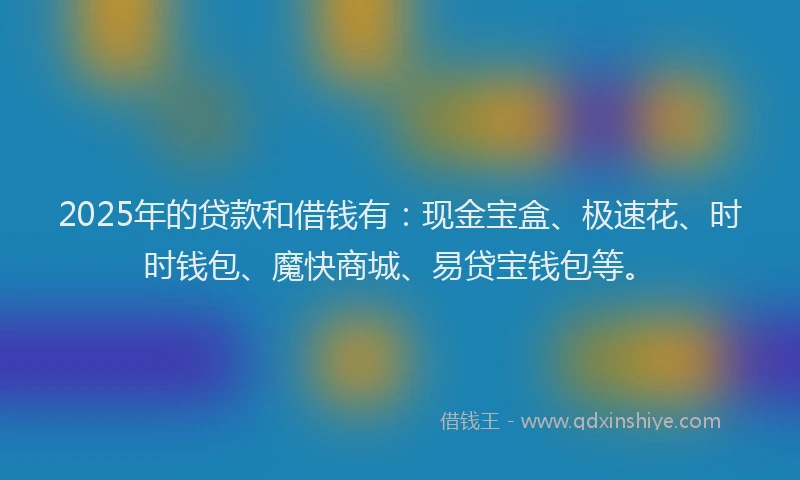 2025年的贷款和借钱有：现金宝盒、极速花、时时钱包、魔快商城、易贷宝钱包等。