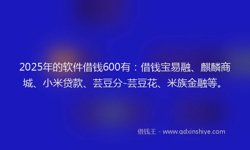 2025年的软件借钱600有：借钱宝易融、麒麟商城、小米贷款、芸豆分-芸豆花、米族金融等。