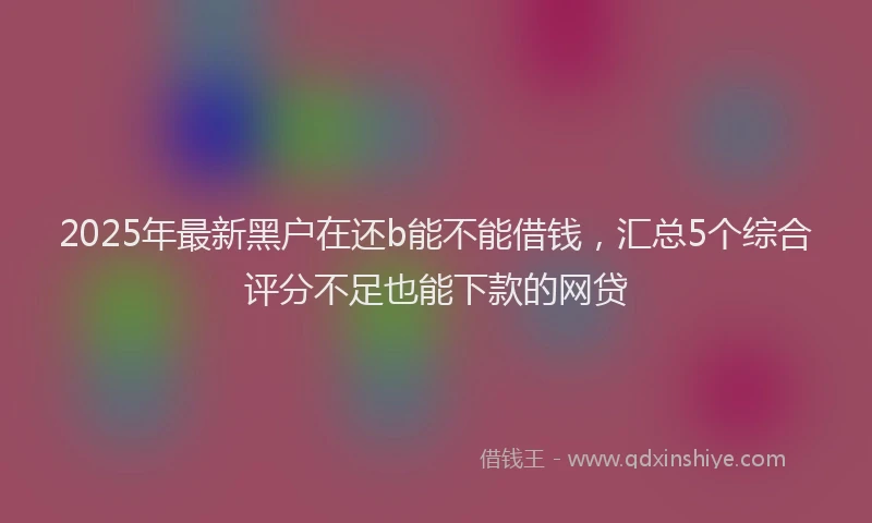 2025年最新黑户在还b能不能借钱，汇总5个综合评分不足也能下款的网贷