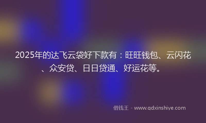 2025年的达飞云袋好下款有：旺旺钱包、云闪花、众安贷、日日贷通、好运花等。