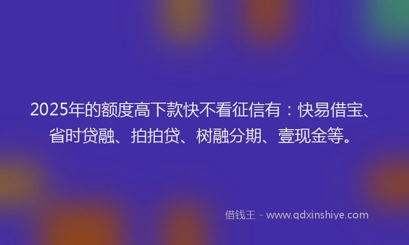 2025年的额度高下款快不看征信有：快易借宝、省时贷融、拍拍贷、树融分期、壹现金等。