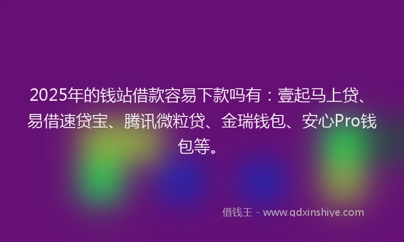 2025年的钱站借款容易下款吗有：壹起马上贷、易借速贷宝、腾讯微粒贷、金瑞钱包、安心Pro钱包等。