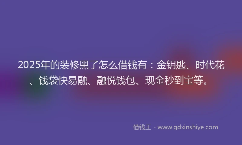 2025年的装修黑了怎么借钱有：金钥匙、时代花、钱袋快易融、融悦钱包、现金秒到宝等。