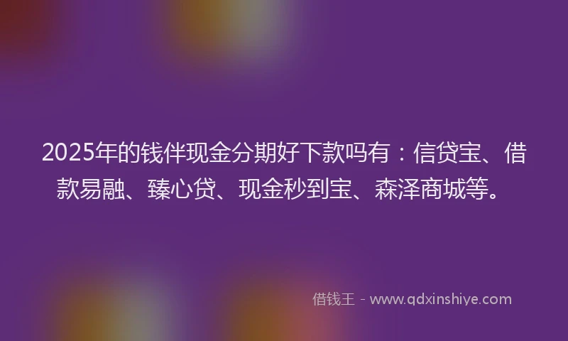 2025年的钱伴现金分期好下款吗有：信贷宝、借款易融、臻心贷、现金秒到宝、森泽商城等。
