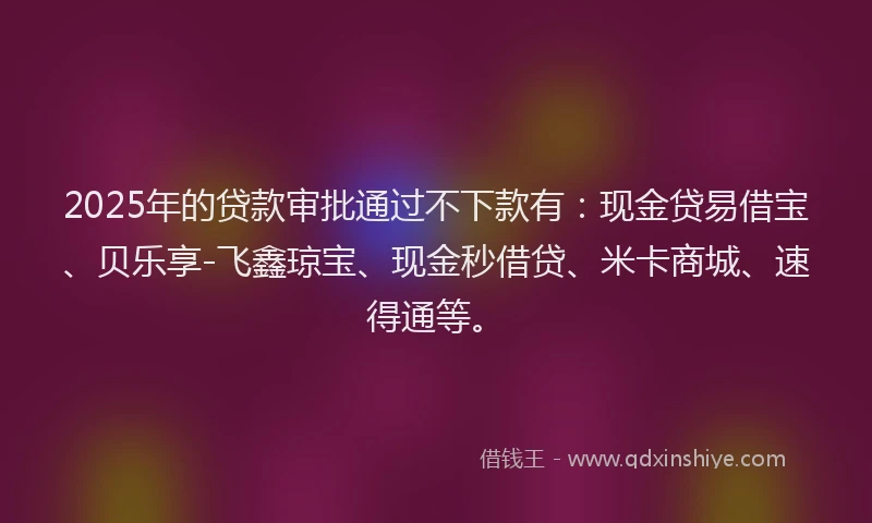2025年的贷款审批通过不下款有：现金贷易借宝、贝乐享-飞鑫琼宝、现金秒借贷、米卡商城、速得通等。