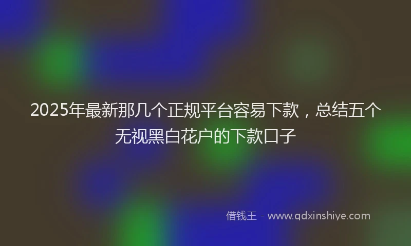 2025年最新那几个正规平台容易下款，总结五个无视黑白花户的下款口子