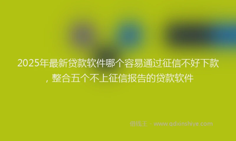 2025年最新贷款软件哪个容易通过征信不好下款，整合五个不上征信报告的贷款软件