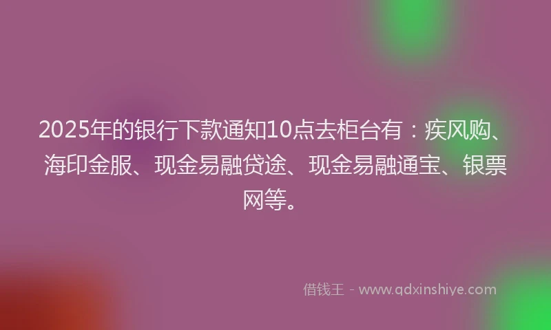 2025年的银行下款通知10点去柜台有：疾风购、海印金服、现金易融贷途、现金易融通宝、银票网等。