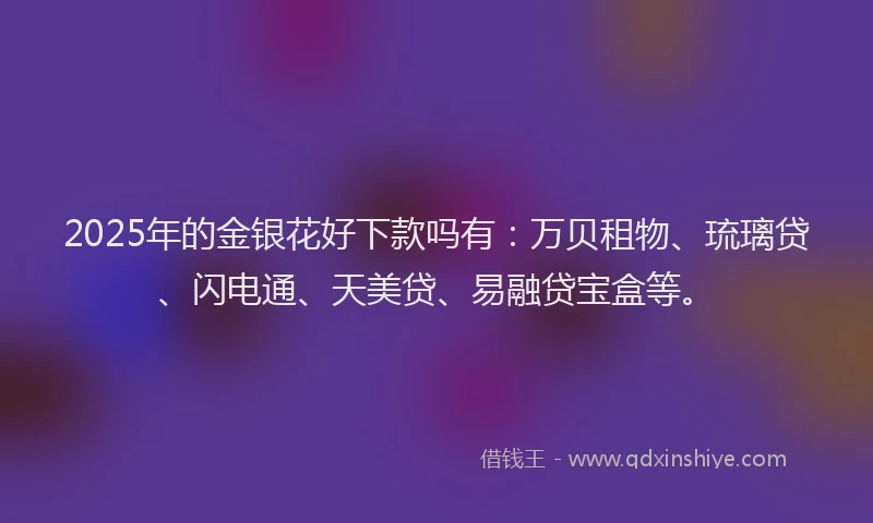 2025年的金银花好下款吗有：万贝租物、琉璃贷、闪电通、天美贷、易融贷宝盒等。