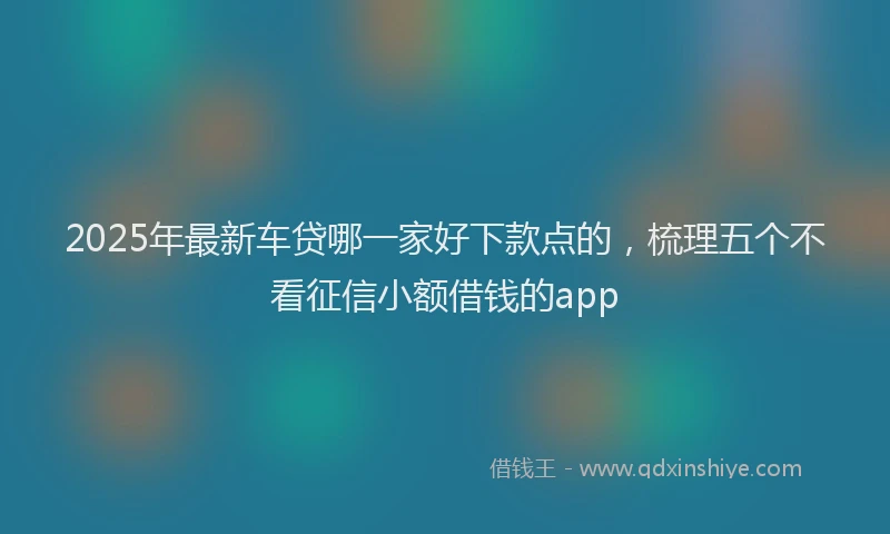 2025年最新车贷哪一家好下款点的，梳理五个不看征信小额借钱的app