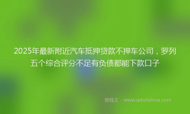 2025年最新附近汽车抵押贷款不押车公司，罗列五个综合评分不足有负债都能下款口子
