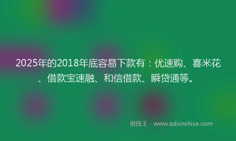 2025年的2018年底容易下款有：优速购、喜米花、借款宝速融、和信借款、瞬贷通等。