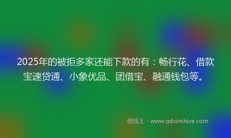 2025年的被拒多家还能下款的有：畅行花、借款宝速贷通、小象优品、团借宝、融通钱包等。