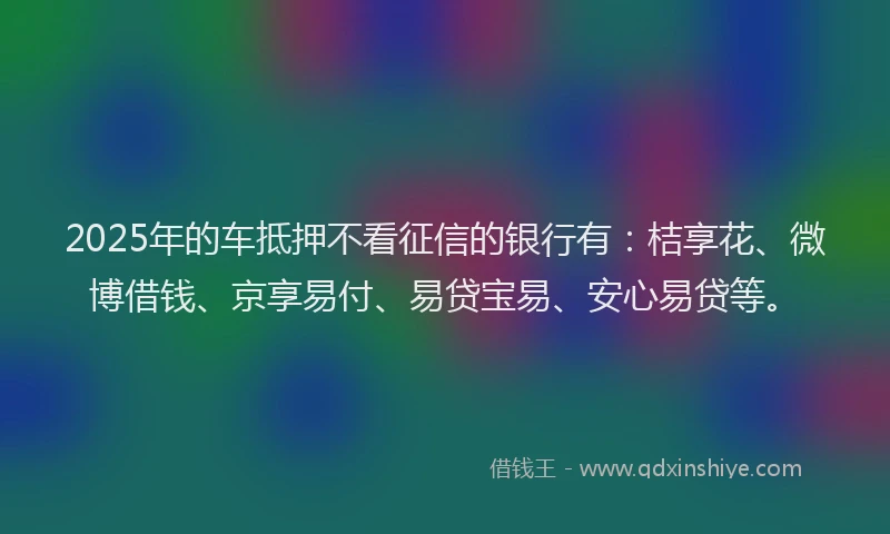 2025年的车抵押不看征信的银行有:桔享花、微博借钱、京享易付、易贷宝易、安心易贷等。