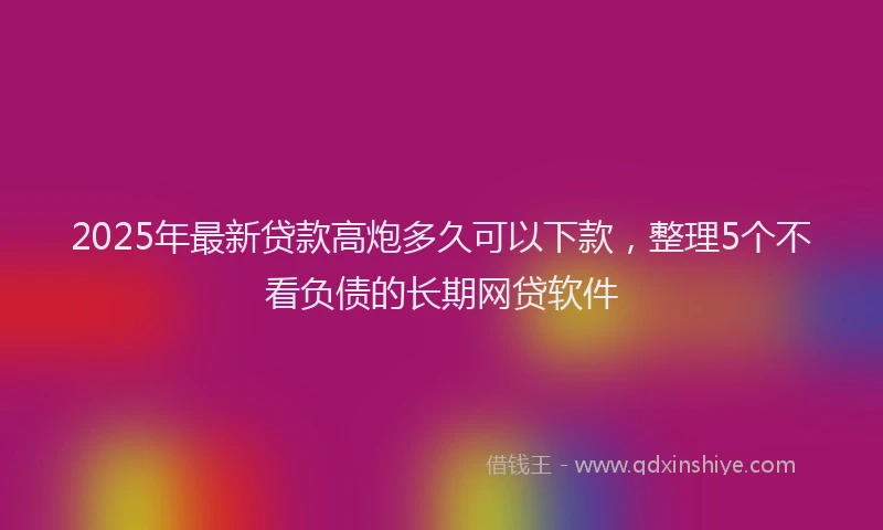 2025年最新贷款高炮多久可以下款，整理5个不看负债的长期网贷软件