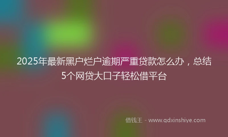 2025年最新黑户烂户逾期严重贷款怎么办，总结5个网贷大口子轻松借平台