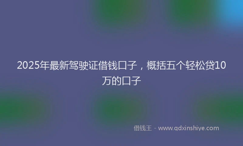 2025年最新驾驶证借钱口子，概括五个轻松贷10万的口子