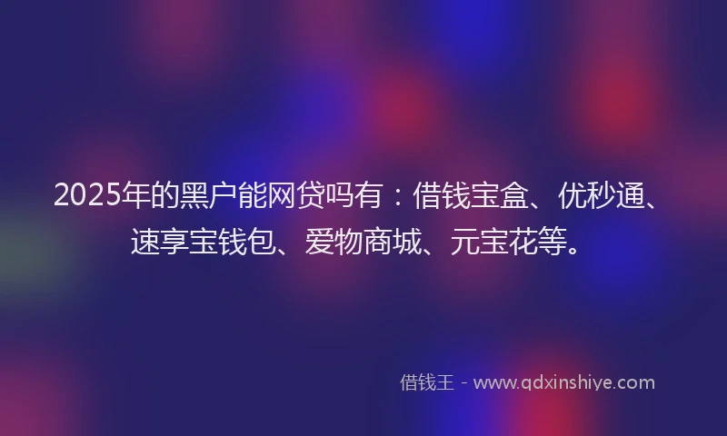 2025年的黑户能网贷吗有：借钱宝盒、优秒通、速享宝钱包、爱物商城、元宝花等。