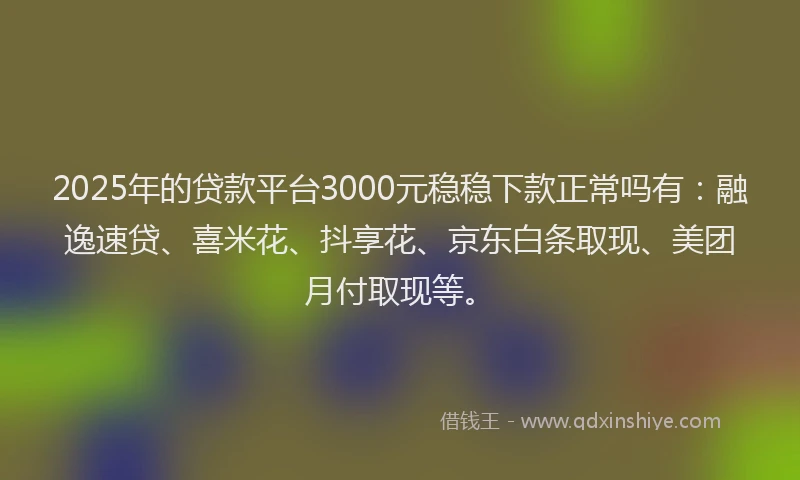 2025年的贷款平台3000元稳稳下款正常吗有：融逸速贷、喜米花、抖享花、京东白条取现、美团月付取现等。