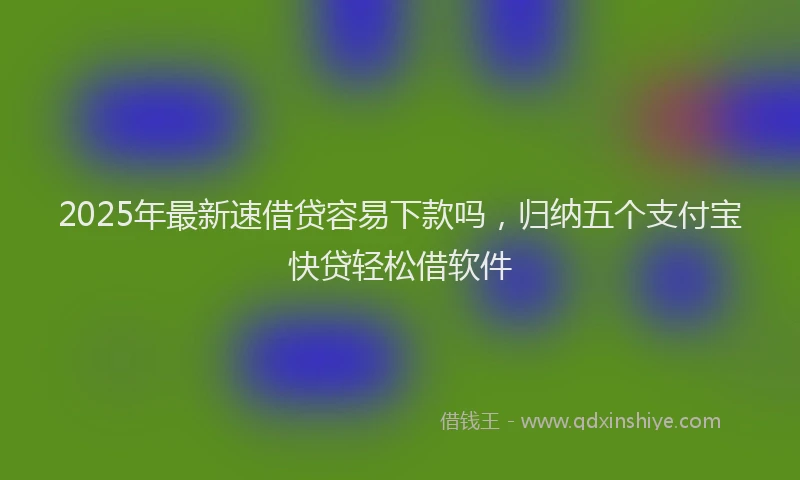 2025年最新速借贷容易下款吗，归纳五个支付宝快贷轻松借软件