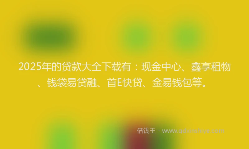 2025年的贷款大全下载有：现金中心、鑫享租物、钱袋易贷融、首E快贷、金易钱包等。