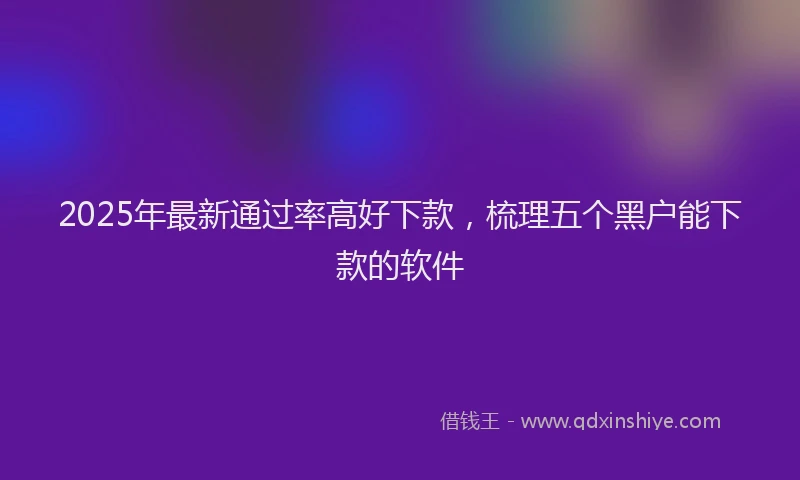 2025年最新通过率高好下款，梳理五个黑户能下款的软件