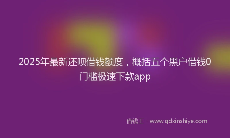 2025年最新还呗借钱额度，概括五个黑户借钱0门槛极速下款app