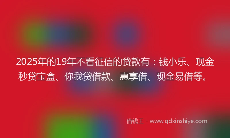 2025年的19年不看征信的贷款有：钱小乐、现金秒贷宝盒、你我贷借款、惠享借、现金易借等。