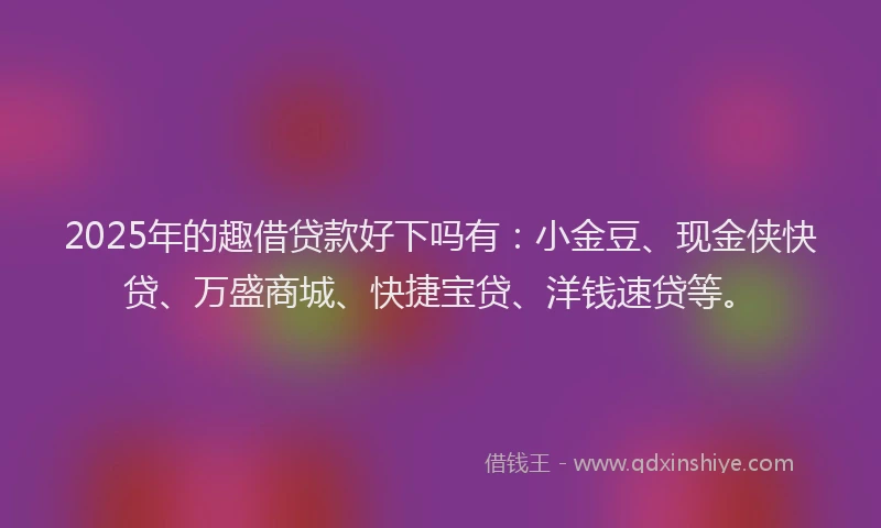 2025年的趣借贷款好下吗有：小金豆、现金侠快贷、万盛商城、快捷宝贷、洋钱速贷等。