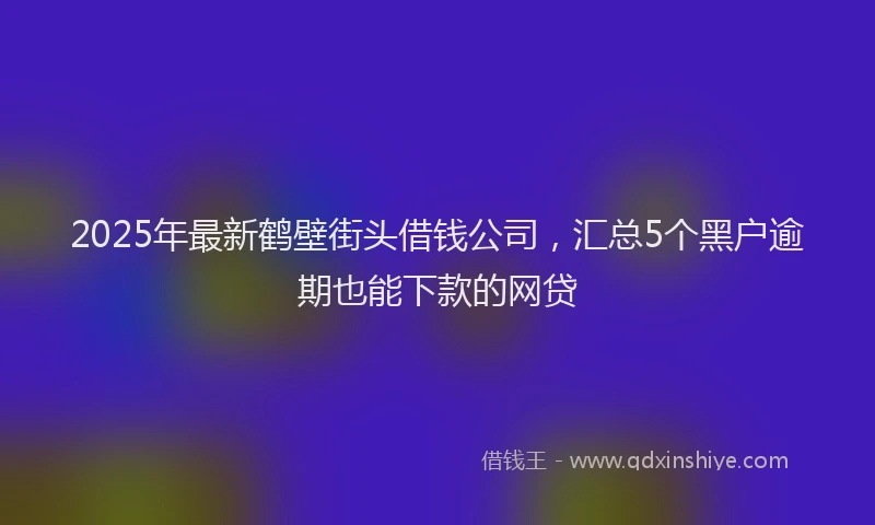 2025年最新鹤壁街头借钱公司，汇总5个黑户逾期也能下款的网贷