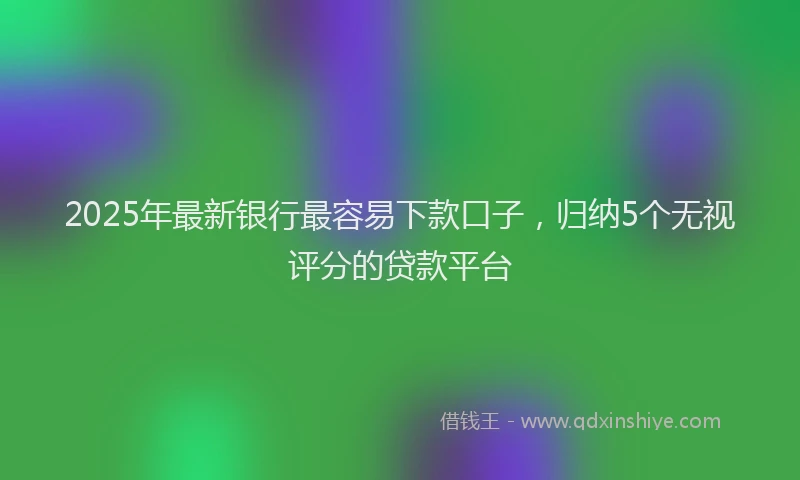 2025年最新银行最容易下款口子，归纳5个无视评分的贷款平台