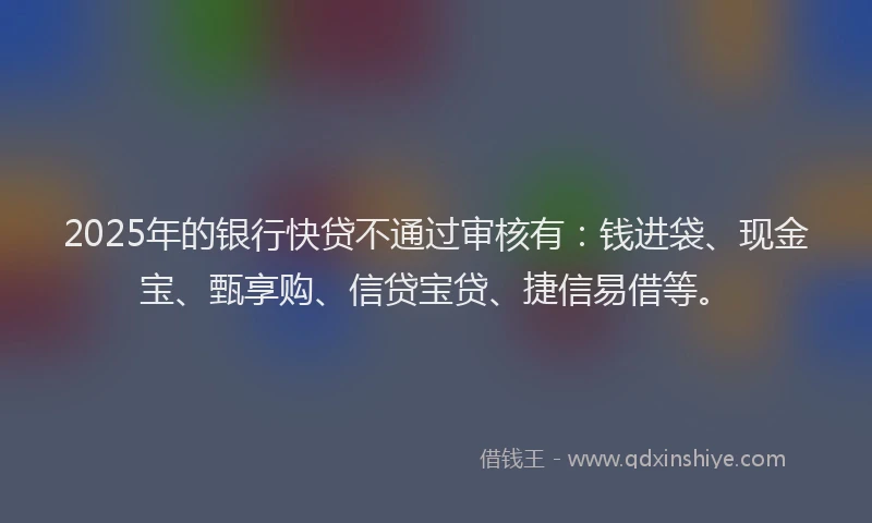 2025年的银行快贷不通过审核有：钱进袋、现金宝、甄享购、信贷宝贷、捷信易借等。