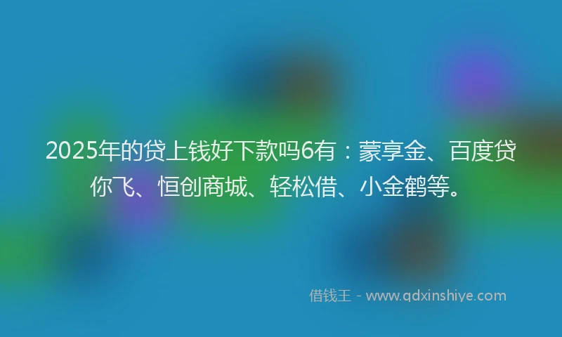 2025年的贷上钱好下款吗6有：蒙享金、百度贷你飞、恒创商城、轻松借、小金鹤等。