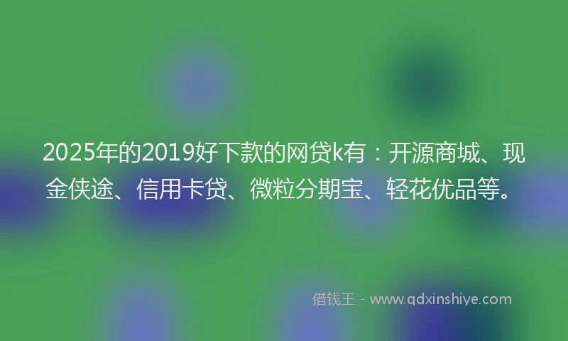 2025年的2019好下款的网贷k有：开源商城、现金侠途、信用卡贷、微粒分期宝、轻花优品等。