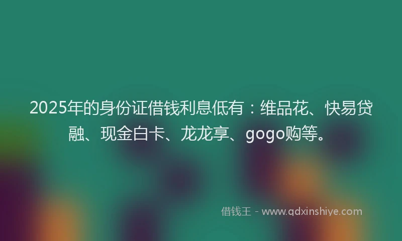 2025年的身份证借钱利息低有：维品花、快易贷融、现金白卡、龙龙享、gogo购等。