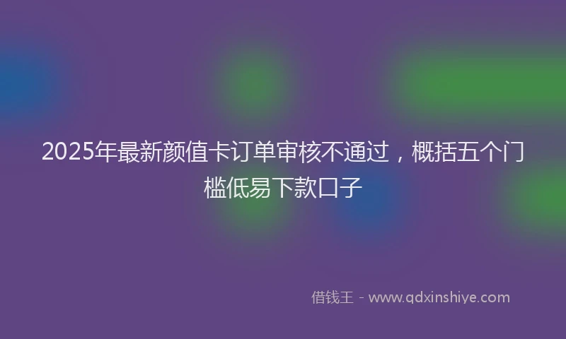 2025年最新颜值卡订单审核不通过，概括五个门槛低易下款口子