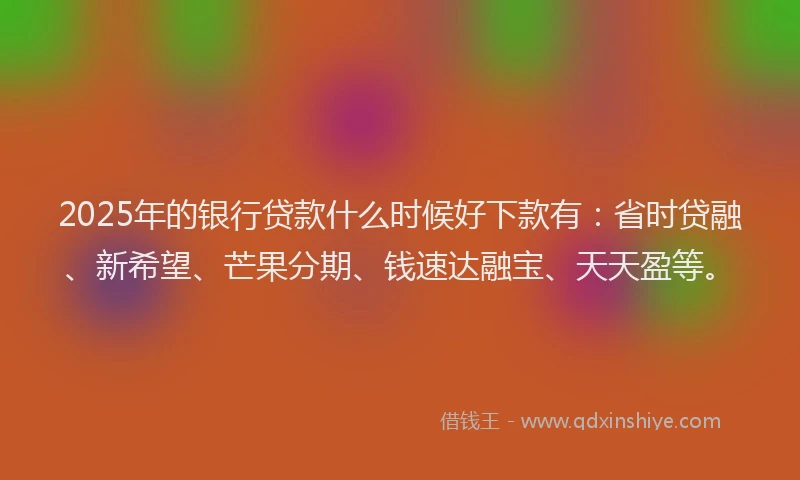 2025年的银行贷款什么时候好下款有：省时贷融、新希望、芒果分期、钱速达融宝、天天盈等。
