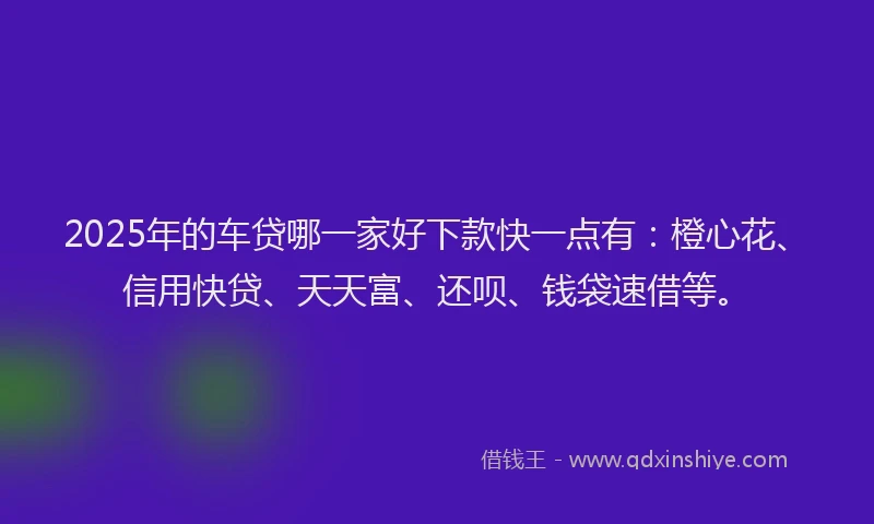 2025年的车贷哪一家好下款快一点有：橙心花、信用快贷、天天富、还呗、钱袋速借等。