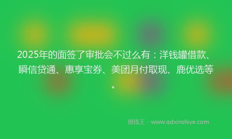 2025年的面签了审批会不过么有：洋钱罐借款、瞬信贷通、惠享宝券、美团月付取现、鹿优选等。