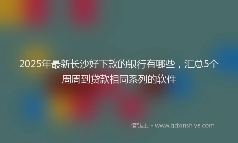 2025年最新长沙好下款的银行有哪些，汇总5个周周到贷款相同系列的软件